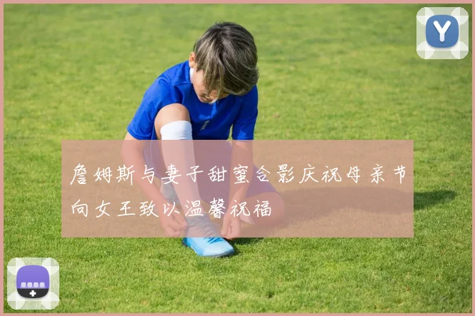 詹姆斯与妻子甜蜜合影庆祝母亲节向女王致以温馨祝福