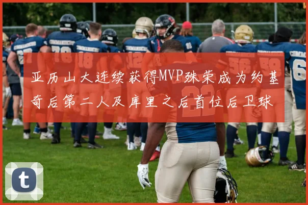 亚历山大连续获得MVP殊荣成为约基奇后第二人及库里之后首位后卫球员