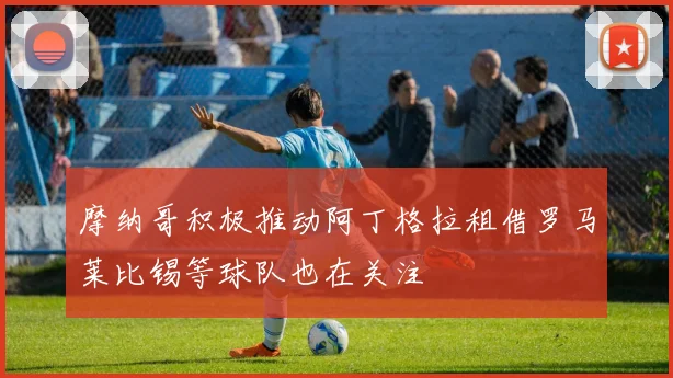 摩纳哥积极推动阿丁格拉租借罗马莱比锡等球队也在关注