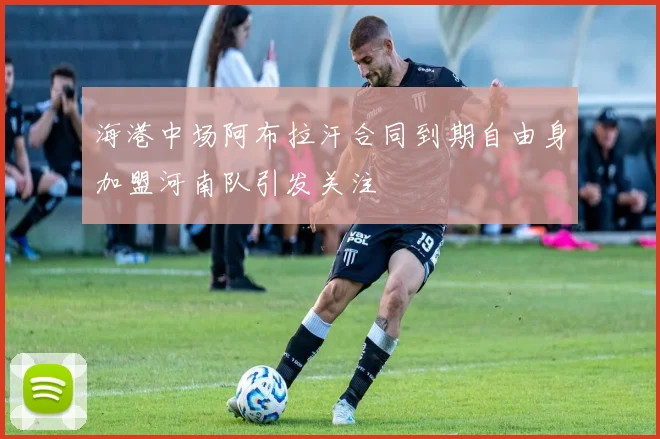 海港中场阿布拉汗合同到期自由身加盟河南队引发关注