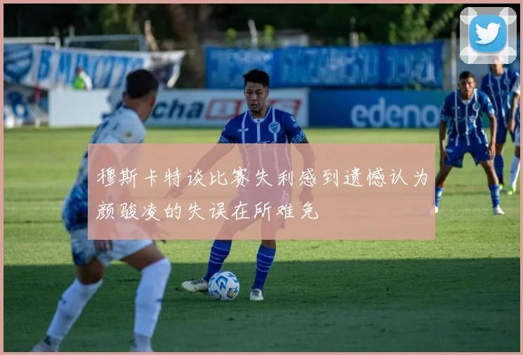穆斯卡特谈比赛失利感到遗憾认为颜骏凌的失误在所难免