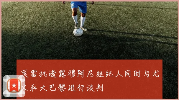 莫雷托透露穆阿尼经纪人同时与尤文和大巴黎进行谈判