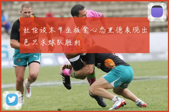 杜伦谈末节坐板凳心态里德表现出色只求球队胜利
