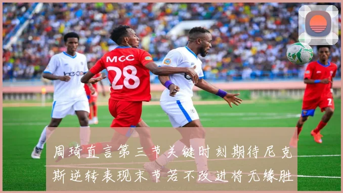 周琦直言第三节关键时刻期待尼克斯逆转表现末节若不改进将无缘胜利