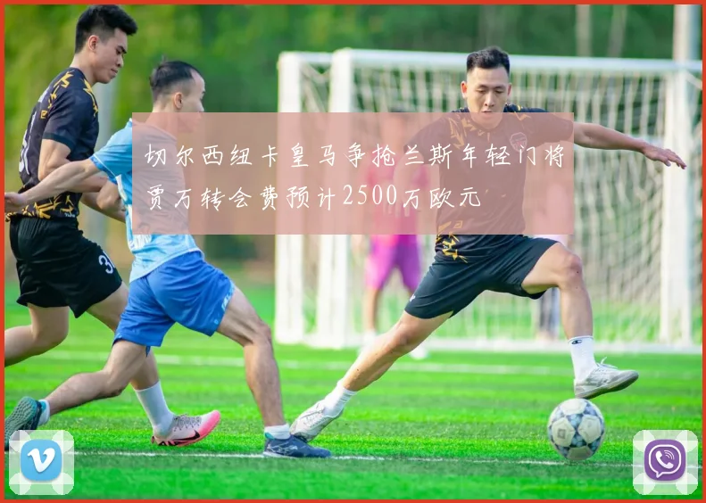 切尔西纽卡皇马争抢兰斯年轻门将贾万转会费预计2500万欧元