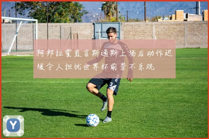 阿邦拉霍直言斯通斯上场后动作迟缓令人担忧世界杯前景不乐观
