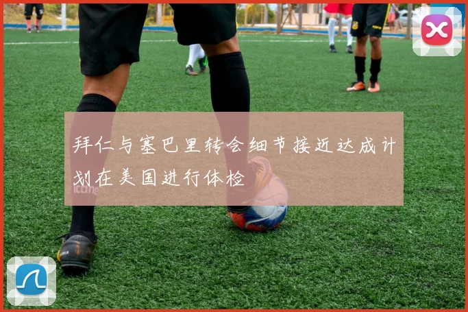 拜仁与塞巴里转会细节接近达成计划在美国进行体检