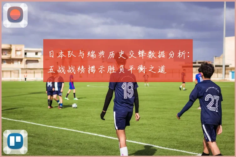 日本队与瑞典历史交锋数据分析：五战战绩揭示胜负平衡之道