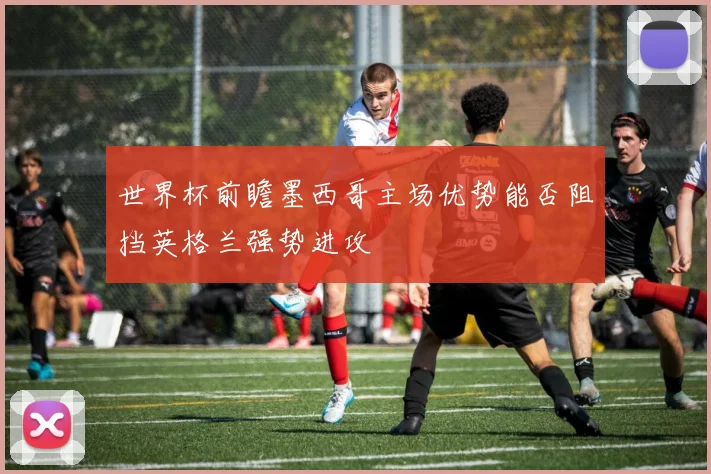 世界杯前瞻墨西哥主场优势能否阻挡英格兰强势进攻