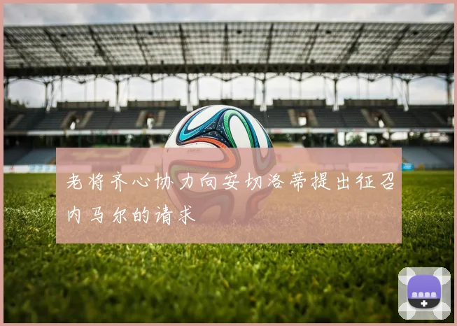 老将齐心协力向安切洛蒂提出征召内马尔的请求